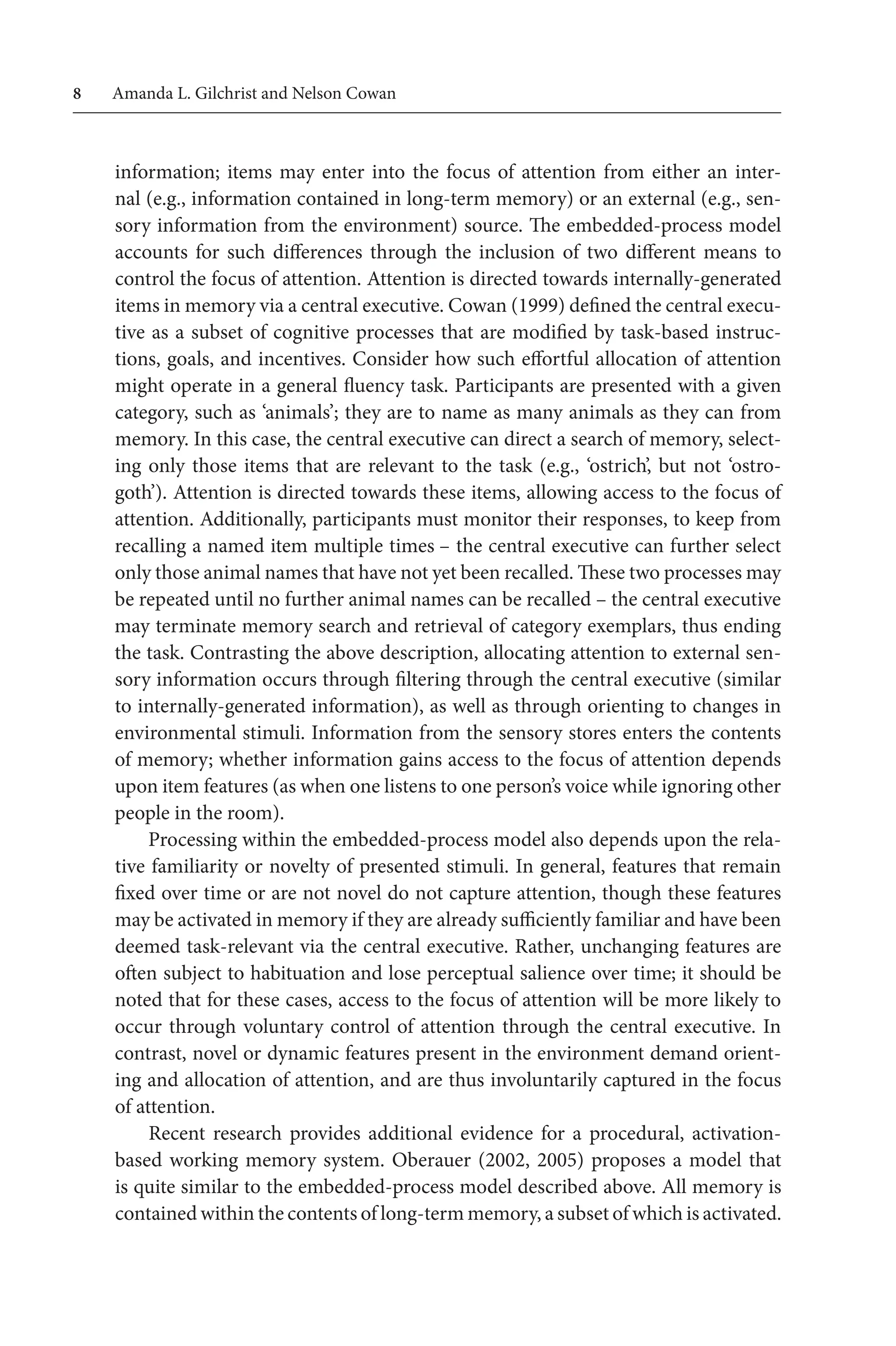 Amanda L. Gilchrist and Nelson Cowan
information; items may enter into the focus of attention from either an inter-
nal (e.g., information contained in long-term memory) or an external (e.g., sen-
sory information from the environment) source. The embedded-process model
accounts for such differences through the inclusion of two different means to
control the focus of attention. Attention is directed towards internally-generated 
items in memory via a central executive. Cowan (1999) defined the central execu-
tive as a subset of cognitive processes that are modified by task-based instruc-
tions, goals, and incentives. Consider how such effortful allocation of attention
might operate in a general fluency task. Participants are presented with a given
category, such as ‘animals’; they are to name as many animals as they can from 
memory. In this case, the central executive can direct a search of memory, select-
ing only those items that are relevant to the task (e.g., ‘ostrich’, but not ‘ostro-
goth’). Attention is directed towards these items, allowing access to the focus of
attention. Additionally, participants must monitor their responses, to keep from 
recalling a named item multiple times – the central executive can further select
only those animal names that have not yet been recalled. These two processes may 
be repeated until no further animal names can be recalled – the central executive
may terminate memory search and retrieval of category exemplars, thus ending 
the task. Contrasting the above description, allocating attention to external sen-
sory information occurs through filtering through the central executive (similar
to internally-generated information), as well as through orienting to changes in
environmental stimuli. Information from the sensory stores enters the contents
of memory; whether information gains access to the focus of attention depends
upon item features (as when one listens to one person’s voice while ignoring other
people in the room).
Processing within the embedded-process model also depends upon the rela-
tive familiarity or novelty of presented stimuli. In general, features that remain
fixed over time or are not novel do not capture attention, though these features
may be activated in memory if they are already sufficiently familiar and have been
deemed task-relevant via the central executive. Rather, unchanging features are
often subject to habituation and lose perceptual salience over time; it should be
noted that for these cases, access to the focus of attention will be more likely to
occur through voluntary control of attention through the central executive. In
contrast, novel or dynamic features present in the environment demand orient-
ing and allocation of attention, and are thus involuntarily captured in the focus
of attention.
Recent research provides additional evidence for a procedural, activation-
based working memory system. Oberauer (2002, 2005) proposes a model that
is quite similar to the embedded-process model described above. All memory is
contained within the contents of long-term memory, a subset of which is activated.
 