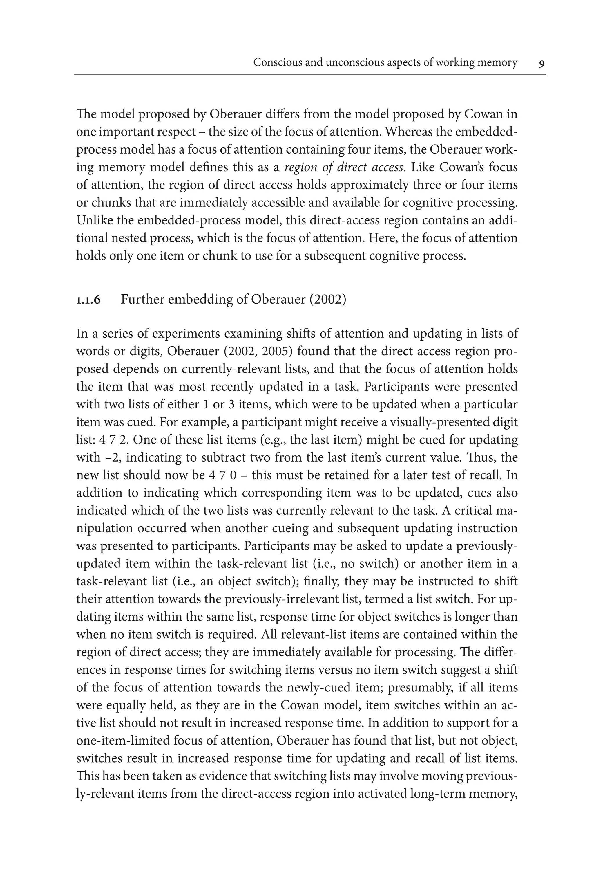 Conscious and unconscious aspects of working memory	 
The model proposed by Oberauer differs from the model proposed by Cowan in
one important respect – the size of the focus of attention. Whereas the embedded-­
process model has a focus of attention containing four items, the Oberauer work-
ing memory model defines this as a region of direct access. Like Cowan’s focus
of attention, the region of direct access holds approximately three or four items
or chunks that are immediately accessible and available for cognitive processing.
Unlike the embedded-process model, this direct-access region contains an addi-
tional nested process, which is the focus of attention. Here, the focus of attention
holds only one item or chunk to use for a subsequent cognitive process.
1.1.6	 Further embedding of Oberauer (2002)
In a series of experiments examining shifts of attention and updating in lists of
words or digits, Oberauer (2002, 2005) found that the direct access region pro-
posed depends on currently-relevant lists, and that the focus of attention holds
the item that was most recently updated in a task. Participants were presented 
with two lists of either 1 or 3 items, which were to be updated when a particular
item was cued. For example, a participant might receive a visually-presented digit
list: 4 7 2. One of these list items (e.g., the last item) might be cued for updating 
with –2, indicating to subtract two from the last item’s current value. Thus, the
new list should now be 4 7 0 – this must be retained for a later test of recall. In
addition to indicating which corresponding item was to be updated, cues also
indicated which of the two lists was currently relevant to the task. A critical ma-
nipulation occurred when another cueing and subsequent updating instruction
was presented to participants. Participants may be asked to update a previously-
updated item within the task-relevant list (i.e., no switch) or another item in a
task-relevant list (i.e., an object switch); finally, they may be instructed to shift
their attention towards the previously-irrelevant list, termed a list switch. For up-
dating items within the same list, response time for object switches is longer than
when no item switch is required. All relevant-list items are contained within the
region of direct access; they are immediately available for processing. The differ-
ences in response times for switching items versus no item switch suggest a shift
of the focus of attention towards the newly-cued item; presumably, if all items
were equally held, as they are in the Cowan model, item switches within an ac-
tive list should not result in increased response time. In addition to support for a
one-item-limited focus of attention, Oberauer has found that list, but not object,
switches result in increased response time for updating and recall of list items.
This has been taken as evidence that switching lists may involve moving previous-
ly-relevant items from the direct-access region into activated long-term memory,
 