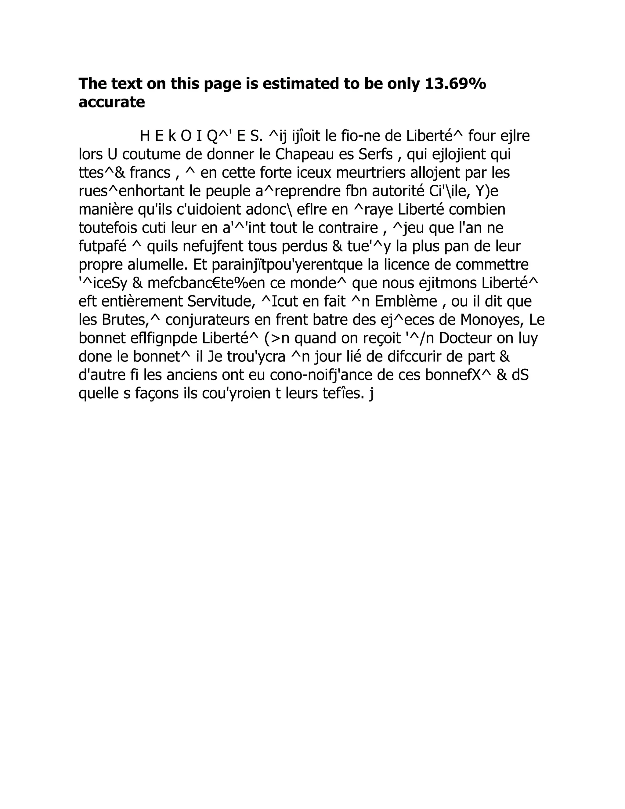 The text on this page is estimated to be only 13.69%
accurate
H E k O I Q^' E S. ^ij ijîoit le fio-ne de Liberté^ four ejlre
lors U coutume de donner le Chapeau es Serfs , qui ejlojient qui
ttes^ francs , ^ en cette forte iceux meurtriers allojent par les
rues^enhortant le peuple a^reprendre fbn autorité Ci'ile, Y)e
manière qu'ils c'uidoient adonc eflre en ^raye Liberté combien
toutefois cuti leur en a'^'int tout le contraire , ^jeu que l'an ne
futpafé ^ quils nefujfent tous perdus  tue'^y la plus pan de leur
propre alumelle. Et parainjïtpou'yerentque la licence de commettre
'^iceSy  mefcbanc€te%en ce monde^ que nous ejitmons Liberté^
eft entièrement Servitude, ^Icut en fait ^n Emblème , ou il dit que
les Brutes,^ conjurateurs en frent batre des ej^eces de Monoyes, Le
bonnet eflfignpde Liberté^ (n quand on reçoit '^/n Docteur on luy
done le bonnet^ il Je trou'ycra ^n jour lié de difccurir de part 
d'autre fi les anciens ont eu cono-noifj'ance de ces bonnefX^  dS
quelle s façons ils cou'yroien t leurs tefîes. j
 