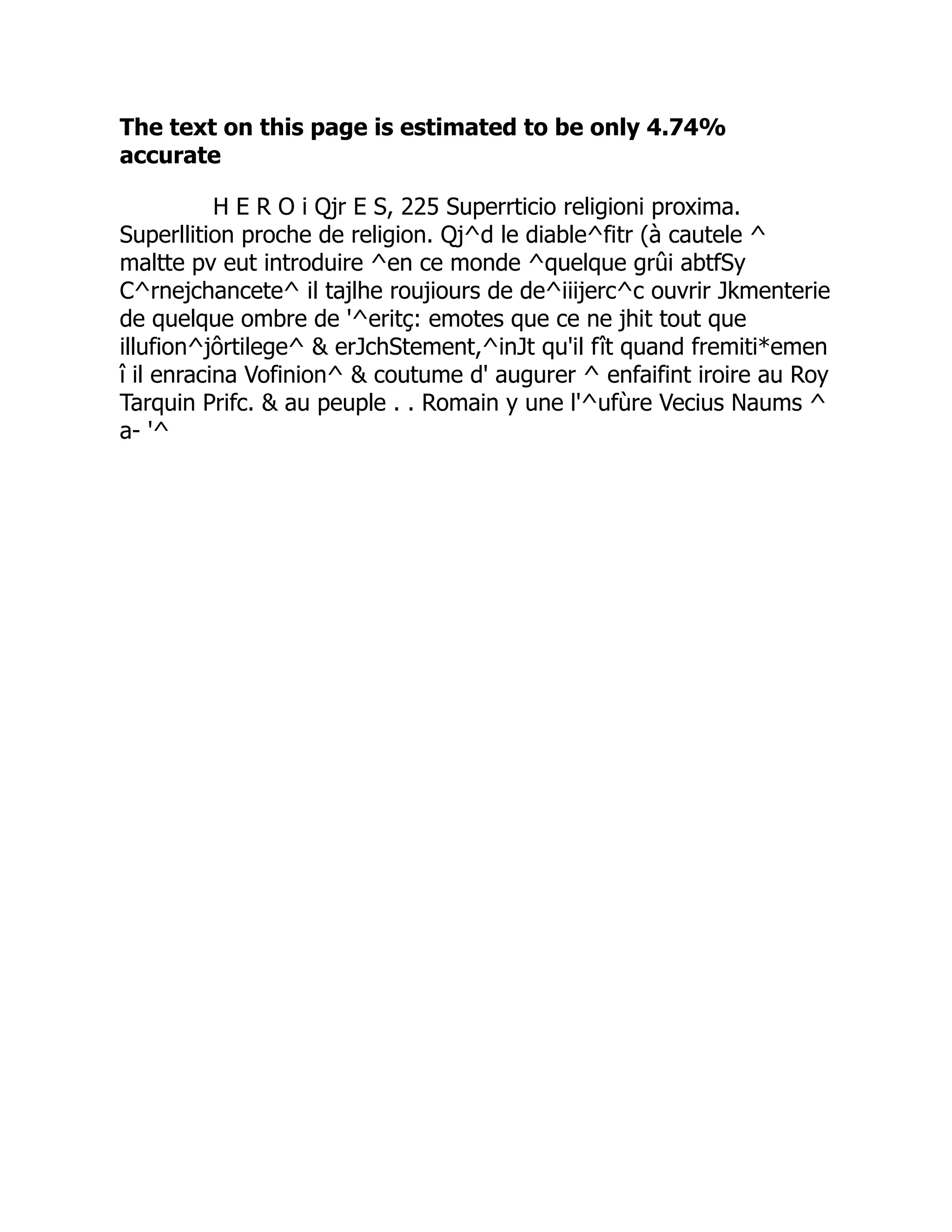 The text on this page is estimated to be only 4.74%
accurate
H E R O i Qjr E S, 225 Superrticio religioni proxima.
Superllition proche de religion. Qj^d le diable^fitr (à cautele ^
maltte pv eut introduire ^en ce monde ^quelque grûi abtfSy
C^rnejchancete^ il tajlhe roujiours de de^iiijerc^c ouvrir Jkmenterie
de quelque ombre de '^eritç: emotes que ce ne jhit tout que
illufion^jôrtilege^  erJchStement,^inJt qu'il fît quand fremiti*emen
î il enracina Vofinion^  coutume d' augurer ^ enfaifint iroire au Roy
Tarquin Prifc.  au peuple . . Romain y une l'^ufùre Vecius Naums ^
a- '^
 