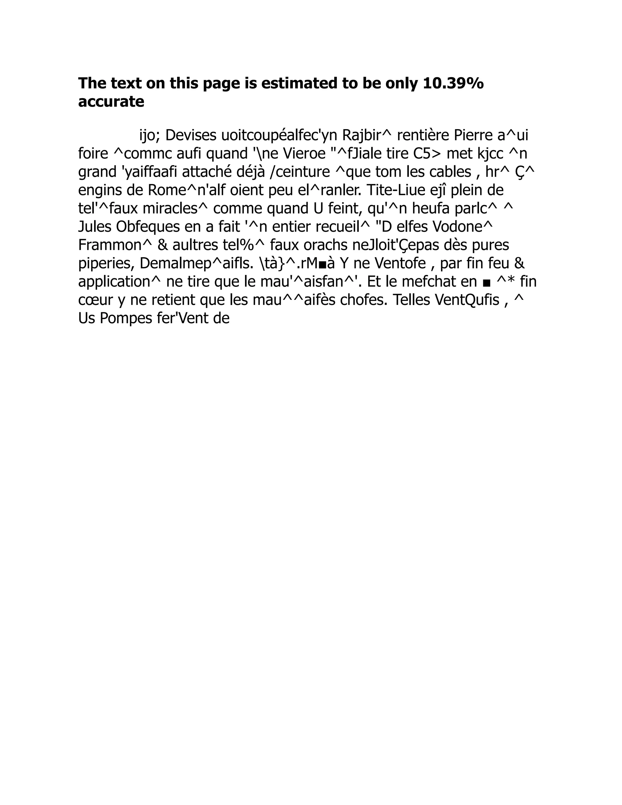 The text on this page is estimated to be only 10.39%
accurate
ijo; Devises uoitcoupéalfec'yn Rajbir^ rentière Pierre a^ui
foire ^commc aufi quand 'ne Vieroe ^fJiale tire C5 met kjcc ^n
grand 'yaiffaafi attaché déjà /ceinture ^que tom les cables , hr^ Ç^
engins de Rome^n'alf oient peu el^ranler. Tite-Liue ejî plein de
tel'^faux miracles^ comme quand U feint, qu'^n heufa parlc^ ^
Jules Obfeques en a fait '^n entier recueil^ D elfes Vodone^
Frammon^  aultres tel%^ faux orachs neJloit'Çepas dès pures
piperies, Demalmep^aifls. tà}^.rM■à Y ne Ventofe , par fin feu 
application^ ne tire que le mau'^aisfan^'. Et le mefchat en ■ ^* fin
cœur y ne retient que les mau^^aifès chofes. Telles VentQufis , ^
Us Pompes fer'Vent de
 