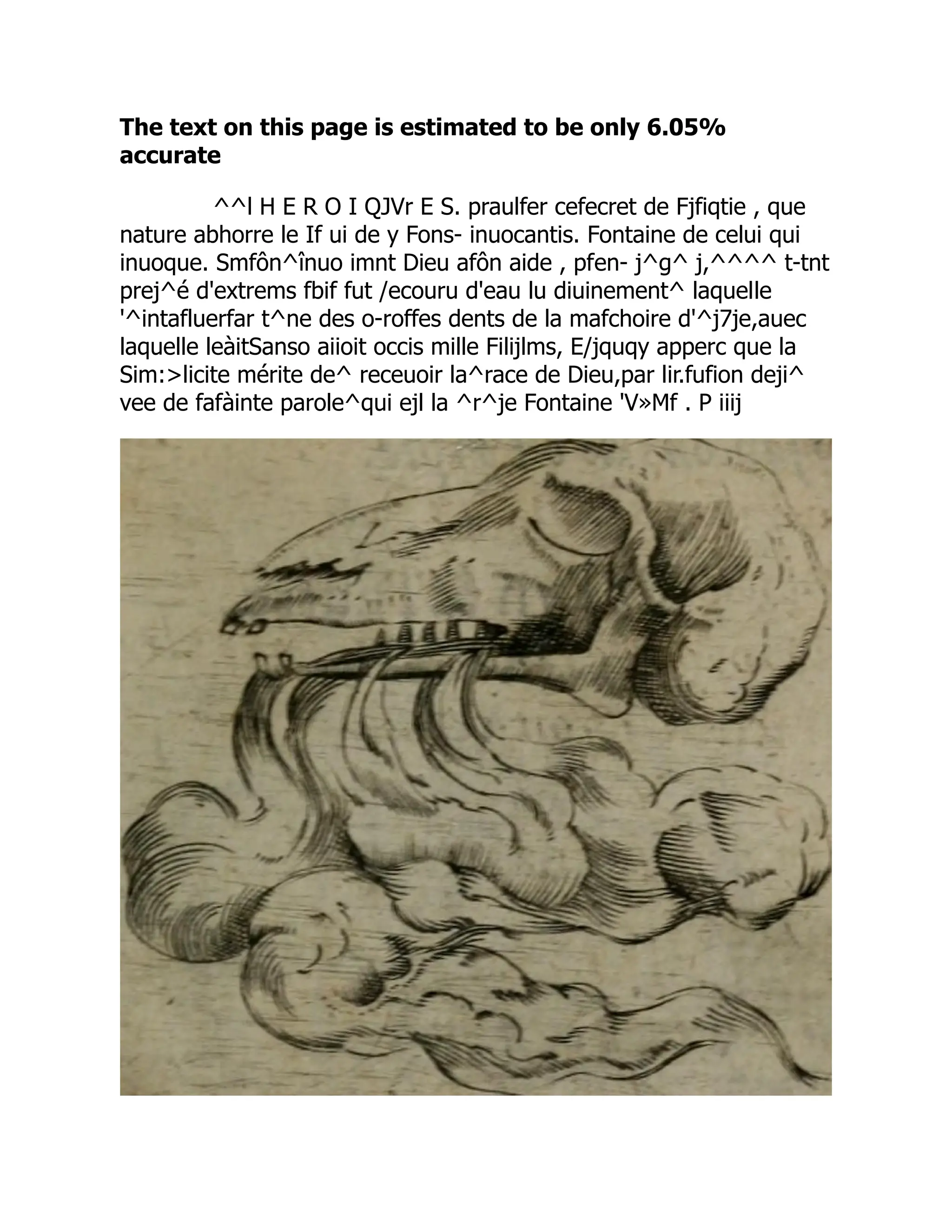 The text on this page is estimated to be only 6.05%
accurate
^^l H E R O I QJVr E S. praulfer cefecret de Fjfiqtie , que
nature abhorre le If ui de y Fons- inuocantis. Fontaine de celui qui
inuoque. Smfôn^înuo imnt Dieu afôn aide , pfen- j^g^ j,^^^^ t-tnt
prej^é d'extrems fbif fut /ecouru d'eau lu diuinement^ laquelle
'^intafluerfar t^ne des o-roffes dents de la mafchoire d'^j7je,auec
laquelle leàitSanso aiioit occis mille Filijlms, E/jquqy apperc que la
Sim:licite mérite de^ receuoir la^race de Dieu,par lir.fufion deji^
vee de fafàinte parole^qui ejl la ^r^je Fontaine 'V»Mf . P iiij
 