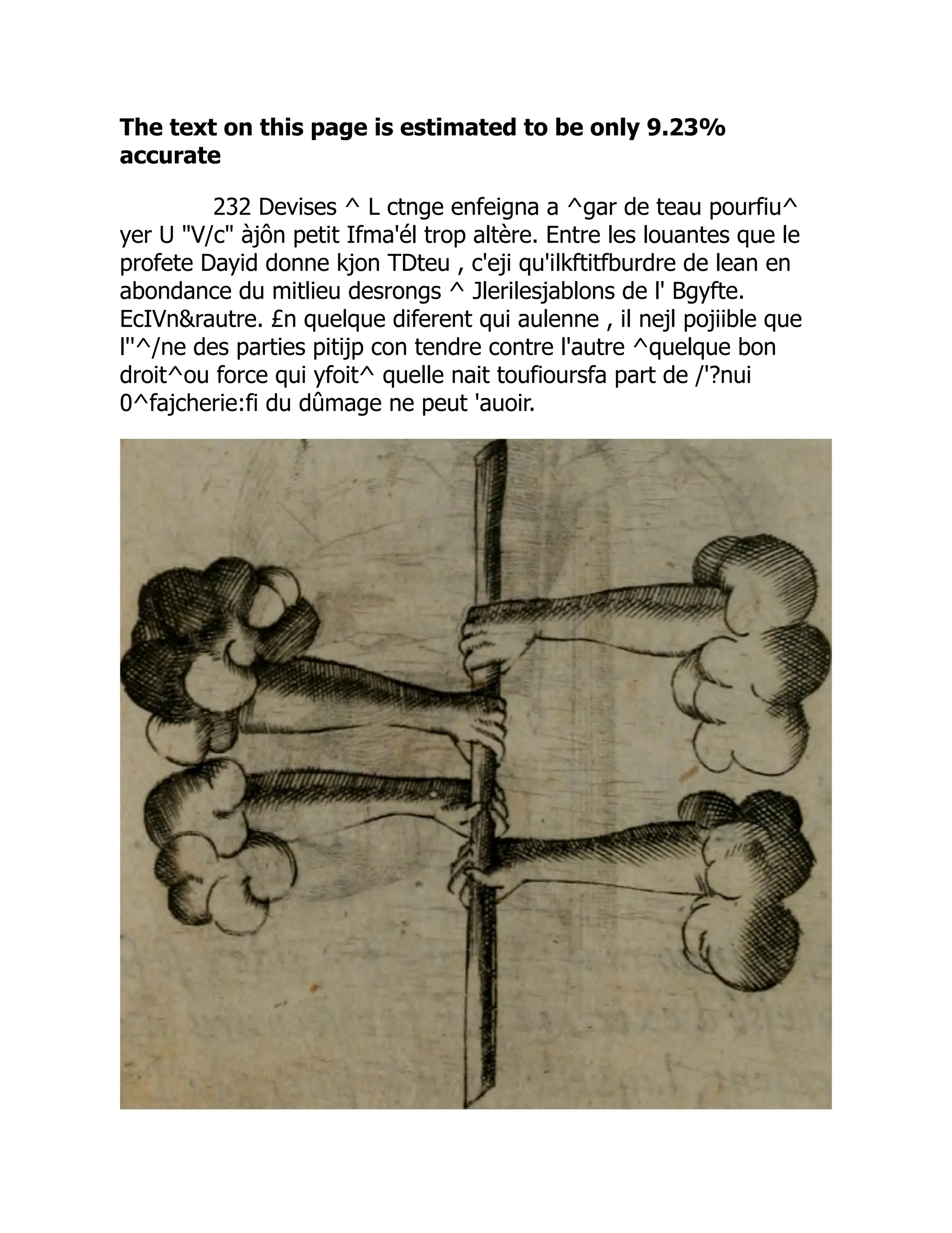 The text on this page is estimated to be only 9.23%
accurate
232 Devises ^ L ctnge enfeigna a ^gar de teau pourfiu^
yer U V/c àjôn petit Ifma'él trop altère. Entre les louantes que le
profete Dayid donne kjon TDteu , c'eji qu'ilkftitfburdre de lean en
abondance du mitlieu desrongs ^ Jlerilesjablons de l' Bgyfte.
EcIVnrautre. £n quelque diferent qui aulenne , il nejl pojiible que
l''^/ne des parties pitijp con tendre contre l'autre ^quelque bon
droit^ou force qui yfoit^ quelle nait toufioursfa part de /'?nui
0^fajcherie:fi du dûmage ne peut 'auoir.
 