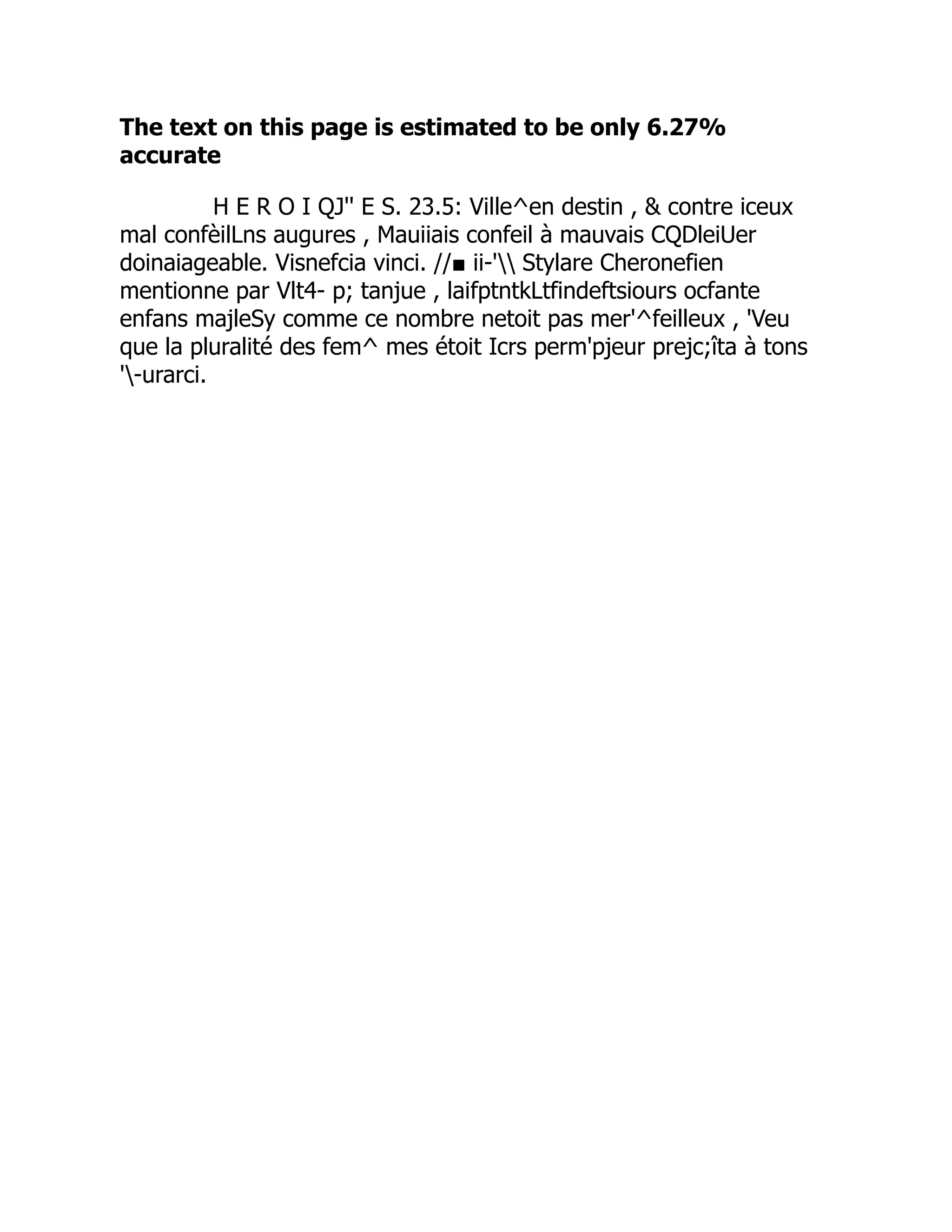 The text on this page is estimated to be only 6.27%
accurate
H E R O I QJ'' E S. 23.5: Ville^en destin ,  contre iceux
mal confèilLns augures , Mauiiais confeil à mauvais CQDleiUer
doinaiageable. Visnefcia vinci. //■ ii-' Stylare Cheronefien
mentionne par Vlt4- p; tanjue , laifptntkLtfindeftsiours ocfante
enfans majleSy comme ce nombre netoit pas mer'^feilleux , 'Veu
que la pluralité des fem^ mes étoit Icrs perm'pjeur prejc;îta à tons
'-urarci.
 
