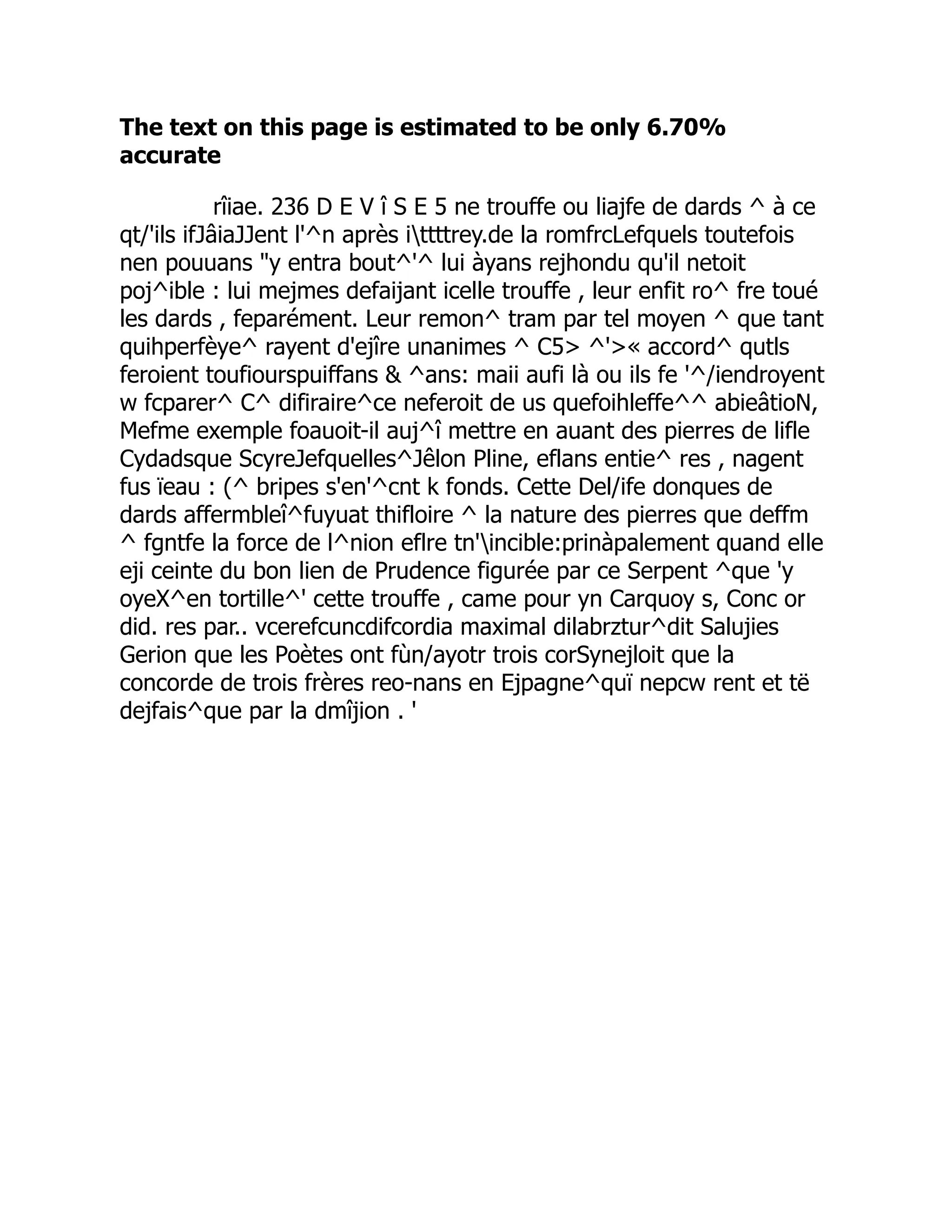 The text on this page is estimated to be only 6.70%
accurate
rîiae. 236 D E V î S E 5 ne trouffe ou liajfe de dards ^ à ce
qt/'ils ifJâiaJJent l'^n après ittttrey.de la romfrcLefquels toutefois
nen pouuans y entra bout^'^ lui àyans rejhondu qu'il netoit
poj^ible : lui mejmes defaijant icelle trouffe , leur enfit ro^ fre toué
les dards , feparément. Leur remon^ tram par tel moyen ^ que tant
quihperfèye^ rayent d'ejîre unanimes ^ C5 ^'« accord^ qutls
feroient toufiourspuiffans  ^ans: maii aufi là ou ils fe '^/iendroyent
w fcparer^ C^ difiraire^ce neferoit de us quefoihleffe^^ abieâtioN,
Mefme exemple foauoit-il auj^î mettre en auant des pierres de lifle
Cydadsque ScyreJefquelles^Jêlon Pline, eflans entie^ res , nagent
fus ïeau : (^ bripes s'en'^cnt k fonds. Cette Del/ife donques de
dards affermbleî^fuyuat thifloire ^ la nature des pierres que deffm
^ fgntfe la force de l^nion eflre tn'incible:prinàpalement quand elle
eji ceinte du bon lien de Prudence figurée par ce Serpent ^que 'y
oyeX^en tortille^' cette trouffe , came pour yn Carquoy s, Conc or
did. res par.. vcerefcuncdifcordia maximal dilabrztur^dit Salujies
Gerion que les Poètes ont fùn/ayotr trois corSynejloit que la
concorde de trois frères reo-nans en Ejpagne^quï nepcw rent et të
dejfais^que par la dmîjion . '
 