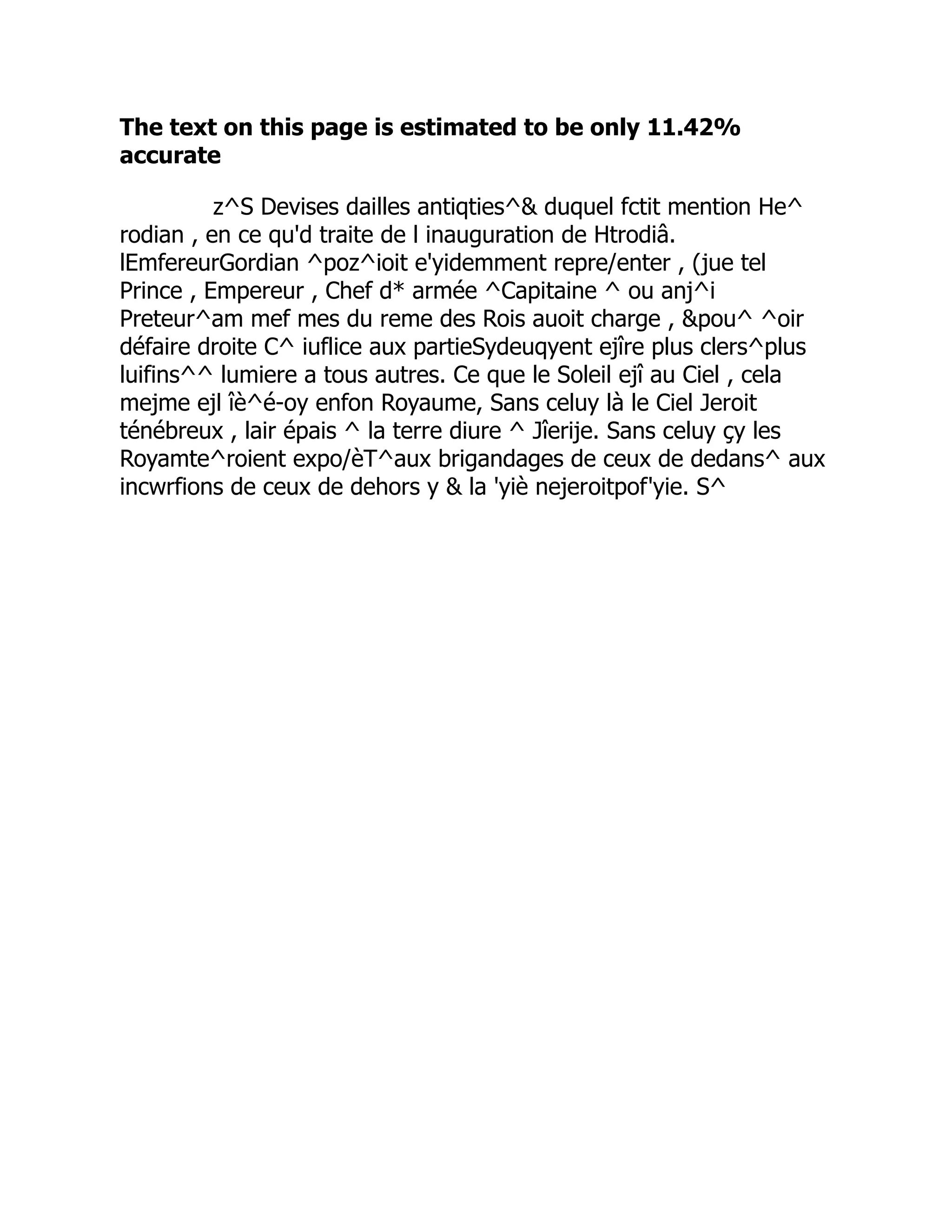 The text on this page is estimated to be only 11.42%
accurate
z^S Devises dailles antiqties^ duquel fctit mention He^
rodian , en ce qu'd traite de l inauguration de Htrodiâ.
lEmfereurGordian ^poz^ioit e'yidemment repre/enter , (jue tel
Prince , Empereur , Chef d* armée ^Capitaine ^ ou anj^i
Preteur^am mef mes du reme des Rois auoit charge , pou^ ^oir
défaire droite C^ iuflice aux partieSydeuqyent ejîre plus clers^plus
luifins^^ lumiere a tous autres. Ce que le Soleil ejî au Ciel , cela
mejme ejl îè^é-oy enfon Royaume, Sans celuy là le Ciel Jeroit
ténébreux , lair épais ^ la terre diure ^ Jîerije. Sans celuy çy les
Royamte^roient expo/èT^aux brigandages de ceux de dedans^ aux
incwrfions de ceux de dehors y  la 'yiè nejeroitpof'yie. S^
 