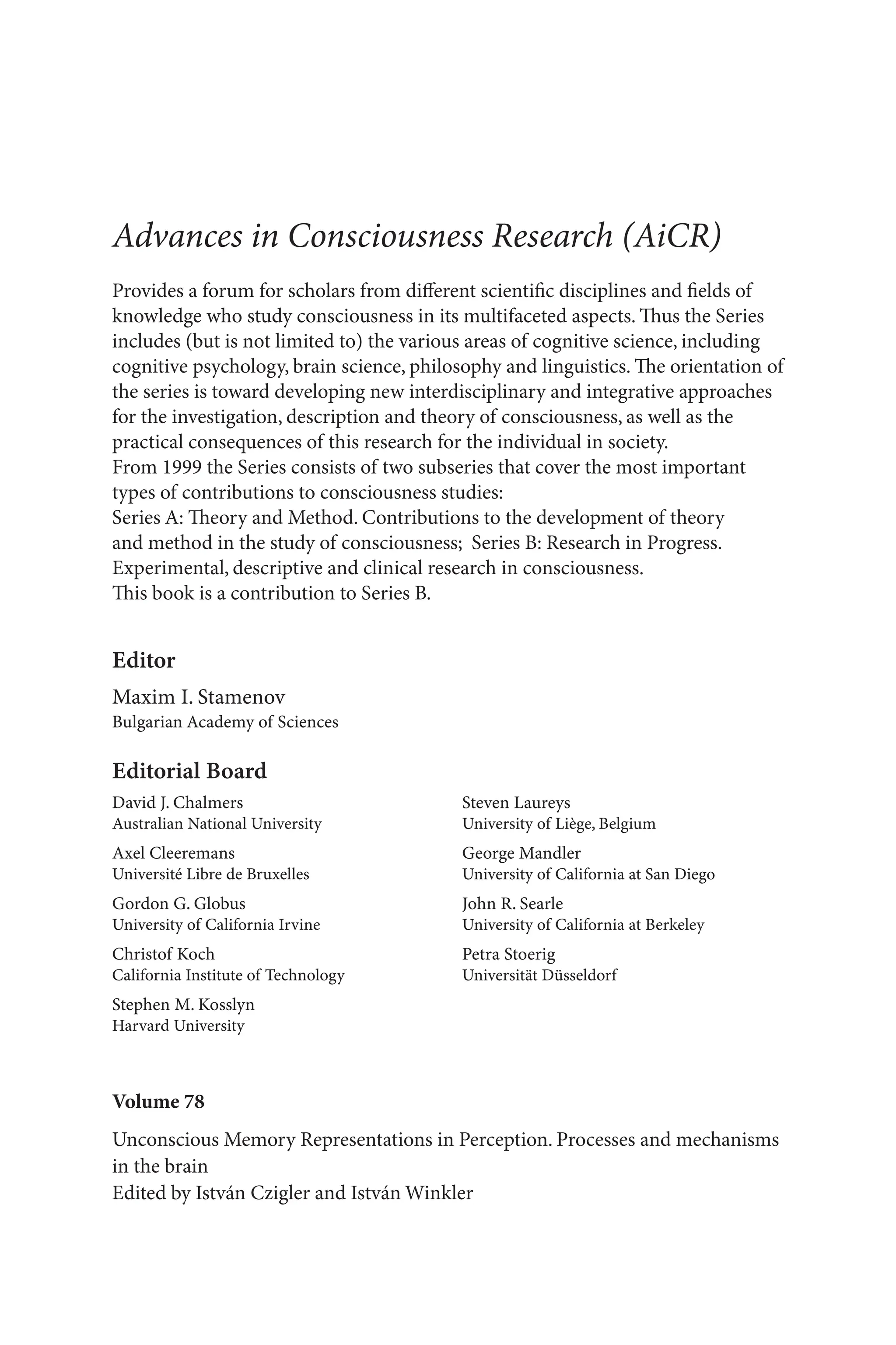 Volume 78
Unconscious Memory Representations in Perception. Processes and mechanisms
in the brain
Edited by István Czigler and István Winkler
Advances in Consciousness Research (AiCR)
Provides a forum for scholars from different scientific disciplines and fields of
knowledge who study consciousness in its multifaceted aspects. Thus the Series
includes (but is not limited to) the various areas of cognitive science, including
cognitive psychology, brain science, philosophy and linguistics. The orientation of
the series is toward developing new interdisciplinary and integrative approaches
for the investigation, description and theory of consciousness, as well as the
practical consequences of this research for the individual in society.
From 1999 the Series consists of two subseries that cover the most important
types of contributions to consciousness studies:
Series A: Theory and Method. Contributions to the development of theory
and method in the study of consciousness; Series B: Research in Progress.
Experimental, descriptive and clinical research in consciousness.
This book is a contribution to Series B.
Editor
Maxim I. Stamenov
Bulgarian Academy of Sciences
Editorial Board
David J. Chalmers
Australian National University
Axel Cleeremans
Université Libre de Bruxelles
Gordon G. Globus
University of California Irvine
Christof Koch
California Institute of Technology
Stephen M. Kosslyn
Harvard University
Steven Laureys
University of Liège, Belgium
George Mandler
University of California at San Diego
John R. Searle
University of California at Berkeley
Petra Stoerig
Universität Düsseldorf
 