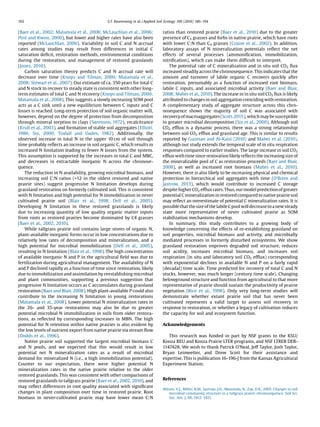 (Baer et al., 2002; Matamala et al., 2008; McLauchlan et al., 2006;
Post and Kwon, 2000), but lower and higher rates have also been
reported (McLauchlan, 2006). Variability in soil C and N accrual
rates among studies may result from differences in initial C
saturation deﬁcit, restoration methods, environmental conditions
during the restoration, and management of restored grasslands
(Jones, 2010).
Carbon saturation theory predicts C and N accrual rate will
decrease over time (Knops and Tilman, 2000; Matamala et al.,
2008; Stewart et al., 2007). Our estimate of ca. 350 years for total C
and N stock to recover to steady state is consistent with other long-
term estimates of total C and N recovery (Knops and Tilman, 2000;
Matamala et al., 2008). This suggests a slowly increasing SOM pool
acts as a C sink until a new equilibrium between C inputs and C
losses is reached. Long-term protection of soil organic matter will,
however, depend on the degree of protection from decomposition
through mineral sorption to clays (Sørenson, 1972), recalcitrance
(Krull et al., 2003), and formation of stable soil aggregates (Elliott,
1986; Six, 2000; Tisdall and Oades, 1982). Additionally, the
observed increase in total N in the upper 10 cm of soil through
time probably reﬂects an increase in soil organic C, which results in
increased N limitation leading to fewer N losses from the system.
This assumption is supported by the increases in total C and MBC,
and decreases in extractable inorganic N across the chronose-
quence.
The reduction in N availability, growing microbial biomass, and
increasing soil C:N ratios (12 in the oldest restored and native
prairie sites) suggest progressive N limitation develops during
grassland restoration on formerly cultivated soil. This is consistent
with N limitation and high potential for N immobilization in never
cultivated prairie soil (Blair et al., 1998; Dell et al., 2005).
Developing N limitation in these restored grasslands is likely
due to increasing quantity of low quality organic matter inputs
from roots as restored prairies become dominated by C4 grasses
(Baer et al., 2002, 2010).
While tallgrass prairie soil contains large stores of organic N,
plant-available inorganic forms occur in low concentrations due to
relatively low rates of decomposition and mineralization, and a
high potential for microbial immobilization (Dell et al., 2005),
resulting in N limitation (Blair et al., 1998). The high concentration
of available inorganic N and P in the agricultural ﬁeld was due to
fertilization during agricultural management. The availability of N
and P declined rapidly as a function of time since restoration, likely
due to immobilization and assimilation by reestablishing microbial
and plant communities, supporting a previous suggestion that
progressive N limitation occurs as C accumulates during grassland
restoration (Baer and Blair, 2008). High plant-available P could also
contribute to the increasing N limitation in young restorations
(Matamala et al., 2008). Lower potential N mineralization rates in
the 26- and 35-year restorations may also be due to greater
potential microbial N immobilization in soils from older restora-
tions, as reﬂected by corresponding increases in MBN. The high
potential for N retention within native prairies is also evident by
the low levels of nutrient export from native prairie via stream ﬂow
(Dodds et al., 1996).
Native prairie soil supported the largest microbial biomass C
and N pools, and we expected that this would result in low
potential net N mineralization rates as a result of microbial
demand for mineralized N (i.e., a high immobilization potential).
Counter to our expectation, there were higher potential N
mineralization rates in the native prairie relative to the older
restored grasslands. This was consistent with other comparisons of
restored grasslands to tallgrass prairie (Baer et al., 2002, 2010), and
may reﬂect differences in root quality associated with signiﬁcant
changes in plant composition over time in restored prairie. Root
biomass in never-cultivated prairie may have lower mean C:N
ratios than restored prairie (Baer et al., 2010) due to the greater
presence of C3 grasses and forbs in native prairie, which have roots
with lower C:N than C4 grasses (Craine et al., 2002). In addition,
laboratory assays of N mineralization potentials reﬂect the net
effects of several processes (ammoniﬁcation, immobilization,
nitriﬁcation), which can make them difﬁcult to interpret.
The potential rate of C mineralization and in situ soil CO2 ﬂux
increased steadilyacross the chronosequence.Thisindicatesthatthe
amount and turnover of labile organic C recovers quickly after
restoration, presumably as a function of increased root biomass,
labile C inputs, and associated microbial activity (Baer and Blair,
2008; Maher et al., 2010). The increase in in situ soil CO2 ﬂux is likely
attributed to changesin soil aggregation coincidingwith restoration.
A complementary study of aggregate structure across this chro-
nosequence shows the majority of soil C was associated with
recoveryofmacroaggregates(Scott,2015),whichmaybesusceptible
to greater microbial decomposition (Six et al., 2000). Although soil
CO2 efﬂux is a dynamic process, there was a strong relationship
between soil CO2 efﬂux and grassland age. This is similar to results
reported by Guzman and Al-Kaisi (2010) and Maher et al. (2010),
although our study extends the temporal scale of in situ respiration
responses compared to earlier studies. The large increase in soil CO2
efﬂux with time since restoration likely reﬂects the increasing size of
the mineralizable pool of C as restoration proceeds (Baer and Blair,
2008), as well as increased root biomass (Maher et al., 2010).
However, there is also likely to be increasing physical and chemical
protection in hierarchical soil aggregates with time (O’Brien and
Jastrow, 2013), which would contribute to increased C storage
despite higher CO2 efﬂux rates. Thus, our modelpredictionof greater
potential C mineralization in restored compared to native prairie soil
may reﬂect an overestimate of potential C mineralization rates. It is
possiblethatthesizeofthelabileCpoolwilldecreaseto anewsteady
state more representative of never cultivated prairie as SOM
stabilization mechanisms develop.
In summary, this study contributes to a growing body of
knowledge concerning the effects of re-establishing grassland on
soil properties, microbial biomass and activity, and microbially
mediated processes in formerly disturbed ecosystems. We show
grassland restoration improves degraded soil structure, reduces
soil acidity, increases microbial biomass, and increases soil
respiration (in situ and laboratory soil CO2 efﬂux) corresponding
with exponential declines in available N and P on a fairly rapid
(decadal) time scale. Time predicted for recovery of total C and N
stocks, however, was much longer (century time scale). Changing
belowground structure and function from agricultural to that more
representative of prairie should sustain the productivity of prairie
vegetation (Rice et al., 1998). Only very long-term studies will
demonstrate whether extant prairie soil that has never been
cultivated represents a valid target to assess soil recovery in
response to restoration, or whether a legacy of cultivation reduces
the capacity for soil and ecosystem function.
Acknowledgements
This research was funded in part by NSF grants to the KSU/
Konza REU and Konza Prairie LTER programs, and NSF LTREB DEB-
1147428. We wish to thank Patrick O’Neal, Jeff Taylor, Josh Taylor,
Bryan Leinwetter, and Drew Scott for their assistance and
expertise. This is publication 16-196-J from the Kansas Agricultural
Experiment Station.
References
Allison, V.J., Miller, R.M., Jastrow, J.D., Matamala, R., Zak, D.R., 2005. Changes in soil
microbial community structure in a tallgrass prairie chronosequence. Soil Sci.
Soc. Am. J. 69, 1412–1421.
192 S.T. Rosenzweig et al. / Applied Soil Ecology 100 (2016) 186–194
 
