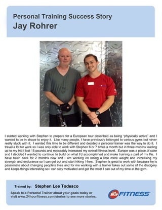 Personal Training Success Story 
Jay Rohrer 
I started working with Stephen to prepare for a European tour described as being “physically active” and I 
wanted to be in shape to enjoy it. Like many people, I have previously belonged to various gyms but never 
really stuck with it. I wanted this time to be different and decided a personal trainer was the way to do it. I 
travel a lot for work so I was only able to work with Stephen 6 or 7 times a month but in three months leading 
up to my trip I lost 15 pounds and noticeably increased my overall fitness level. Europe was a piece of cake 
and I decided I wanted to continue to build on what I’d accomplished and make training a part of my life. I 
have been back for 2 months now and I am working on losing a little more weight and increasing my 
strength and endurance so I can get out and start hiking 14ers. Stephen is great to work with because he is 
passionate about changing people’s lives and for me working with a trainer takes out some of the drudgery 
and keeps things interesting so I can stay motivated and get the most I can out of my time at the gym. 
Trained by: Stephen Lee Todesco 
Speak to a Personal Trainer about your goals today or 
visit www.24hourfitness.com/stories to see more stories. 
