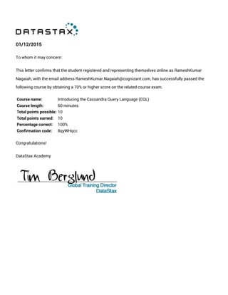 01/12/2015
To whom it may concern:
This letter confirms that the student registered and representing themselves online as RameshKumar
Nagaiah, with the email address RameshKumar.Nagaiah@cognizant.com, has successfully passed the
following course by obtaining a 70% or higher score on the related course exam.
Course name: Introducing the Cassandra Query Language (CQL)
Course length: 60 minutes
Total points possible: 10
Total points earned: 10
Percentage correct: 100%
Confirmation code: 8qyWHqcc
Congratulations!
DataStax Academy
 