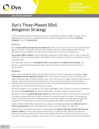 2 of 3 Dyn’s Three-Phased DDoS Mitigation Strategy
INTERNET
PERFORMANCE.
DELIVERED.
SOLUTIONS OVERVIEW
Dyn’s Three-Phased DDoS
Mitigation Strategy
There are distinct benefits to including Dyn as part of your DDoS mitigation strategy. Dyn takes a three-
phased approach to deliver a comprehensive DDoS mitigation strategy that incorporates planning,
mitigation, and a full postmortem.
Planning
Dyn’s routing method and operational architecture are the first line of defense in mitigating DDoS attacks
against our clients. The Anycast network allows multiple, identical, globally deployed DNS servers to
advertise the same IP address. Dyn connects from 18 locations to four Anycast nameservers.
Dyn monitors DDoS hotspots to ensure appropriate coverage for those regions. Dyn’s routing strategy also
tempers the nature of the attack itself. When DDoS activity is discovered, traffic can be shifted to a better
provisioned site.
Dyn’s next layer of defense is reducing the risk to your assets in a multitenant environment. Dyn
employs a nameserver pooling strategy which reduces the number of accounts on each nameserver
announcement.
Mitigation
Before you can mitigate an attack, you need to know when an attack is happening. Dyn provides a fully
staffed global Network Operations Center (NOC), which monitors network activity and automatically
sends notifications when a threat threshold is met. If this occurs, Dyn can trigger automatic packet capture
and alert emails which aid in determining the size and scope of an attack and can yield information
regarding what is actually being attacked. Other alerts include bandwidth and various plugin timeouts,
which again can serve as an early warning for an attack.
We hold transparency as a core pillar of our business philosophy at Dyn. As soon as an attack is determined,
Dyn creates an Incident Report for internal stakeholders, and posts a report on dynstatus.com.
Utilization of tools that display DNS query sources and that can be run from various instances to ascertain
the usage of adjacent DNS servers helps Dyn examine the size and scope of an attack. This strategy can
provide information about what is being queried and how many requests are being made and helps Dyn
determine if the attacks are occurring in or out of protocols like UDP or TCP, versus IP Fragments.
Another method of DNS DDoS mitigation that Dyn employs is developing and deploying firewall rules to
block incoming traffic based on specified criteria such as, source IP, source TTL, and so on.
Upstream from the network, Dyn and its transit providers can perform filtering with both hardware and
software utilities on criteria matching the attack vector to scrub the traffic inbound to our network.
Utilizing these devices enables Dyn to perform deep packet inspection to analyze incoming packets, and
only allow certain requests through to our network. This will usually eliminate the attack threat altogether.
 