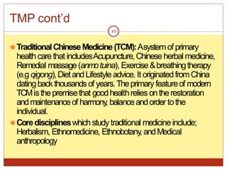 TMP cont’d
⚫TraditionalChineseMedicine(TCM):Asystemof primary
health carethat includesAcupuncture,Chinese herbal medicine,
Remedial massage(anmotuina), Exercise&breathingtherapy
(e.g qigong),DietandLifestyleadvice. It originatedfromChina
datingbackthousandsof years.Theprimary featureof modern
TCMisthepremisethat goodhealthrelies ontherestoration
andmaintenanceof harmony
, balanceandorder tothe
individual.
⚫Coredisciplineswhichstudytraditional medicineinclude;
Herbalism, Ethnomedicine, Ethnobotany
, andMedical
anthropology
10
 