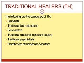 TRADITIONAL HEALERS (TH)
Thefollowing arethecategories ofTH;
Herbalists
Traditional birthattendants
Bone-setters
Traditional medicinal ingredient dealers
Traditional psychiatrists
Practitionersof therapeuticoccultism
11
 