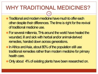 WHY TRADITIONAL MEDICINES?
⚫Traditionalandmodernmedicinehavemuchtooffereach
otherdespitetheir differences.Thetimeis right for therevival
of traditional medicineuse.
⚫Forseveralmillennia,THsaroundtheworld havehealedthe
wounded,ill andsickwithherbaland/oranimal-derived
remedies, handeddownacrossgenerations.
⚫InAfricaandAsia,about80%of thepopulationstill use
traditional remediesrather thanmodernmedicinefor primary
healthcare.
⚫Onlyabout 4%of existingplantshavebeenresearchedon.
12
 