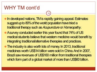WHY TM cont’d
⚫In developednations,TMis rapidly gainingappeal.Estimates
suggestupto80%oftheworldpopulationhavetrieda
traditional therapy suchasAcupunctureor Homeopathy.
⚫Asurveyconductedearlierthis yearfoundthat 74%of US
medicalstudents believe thatwesternmedicine wouldbenefit by
integrating traditional/alternative therapiesandpractices.
⚫Theindustryis alsoworthlots of money.In 2013,traditional
medicinesworthUS$14billionweresoldin China.Andin 2007,
Brazilsawrevenuesof US$160millionfromtraditional therapies
whichformpart of aglobalmarketof morethanUS$60billion.
15
 