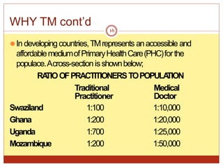 WHY TM cont’d
⚫In developingcountries,TMrepresents anaccessible and
affordablemediumofPrimaryHealthCare(PHC)forthe
populace.Across-sectionisshownbelow;
RA
TIOOFPRACTITIONERSTOPOPULA
TION
Traditional Medical
Practitioner Doctor
Swaziland 1:100 1:10,000
Ghana 1:200 1:20,000
Uganda 1:700 1:25,000
Mozambique 1:200 1:50,000
16
 