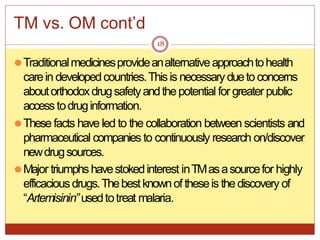 TM vs. OM cont’d
⚫Traditionalmedicinesprovideanalternativeapproachtohealth
carein developedcountries.Thisis necessaryduetoconcerns
aboutorthodoxdrugsafetyandthepotential for greater public
accesstodruginformation.
⚫These facts have led to the collaboration between scientists and
pharmaceutical companies to continuously research on/discover
newdrugsources.
⚫Major triumphshavestokedinterest inTMasasourcefor highly
efficaciousdrugs.Thebestknownof theseis thediscovery of
“Artemisinin” usedtotreat malaria.
18
 