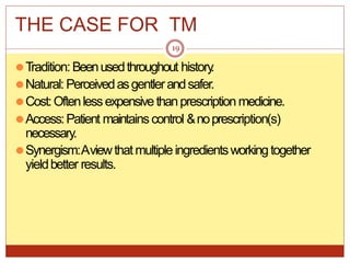 THE CASE FOR TM
⚫Tradition:Beenusedthroughout history
.
⚫Natural: Perceivedasgentlerandsafer.
⚫Cost:Oftenlessexpensivethanprescription medicine.
⚫Access:Patient maintainscontrol &noprescription(s)
necessary.
⚫Synergism:Aviewthatmultipleingredientsworkingtogether
yieldbetter results.
19
 