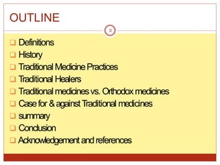 OUTLINE
 Definitions
 History
 TraditionalMedicinePractices
 Traditional Healers
 Traditionalmedicinesvs. Orthodoxmedicines
 Casefor &againstTraditional medicines
 summary
 Conclusion
 Acknowledgement andreferences
2
 