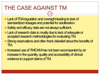 THE CASE AGAINST TM
⚫LackofFDAregulationandoversightleadingtolackof
standardizeddosagesandpotentialfor adulteration.
⚫Safetyandefficacydataarenotalwayssufficient.
⚫Lackof researchdatais mostlydueto lackof adequateor
acceptedresearchmethodologiesfor evaluatingTM.
⚫Strongreservationsandoften frank disbeliefaboutthebenefits of
TM.
⚫IncreaseduseofTM/CAMhasnotbeenaccompaniedbyan
increaseinthequantity,qualityandaccessibilityof clinical
evidencetosupportclaimsofTM.
20
 