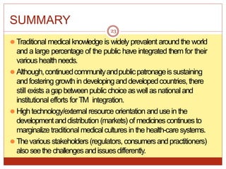 SUMMARY
⚫ Traditional medical knowledge is widely prevalent around the world
and a large percentage of the public have integrated them for their
varioushealthneeds.
⚫ Although,continuedcommunityandpublicpatronageissustaining
andfostering growthin developinganddevelopedcountries,there
still exists agapbetweenpublicchoiceaswell asnationaland
institutional efforts forTM integration.
⚫ Hightechnology/external resource orientation andusein the
developmentanddistribution (markets) of medicinescontinuesto
marginalizetraditional medicalcultures in the health-caresystems.
⚫ Thevarious stakeholders(regulators, consumersandpractitioners)
alsoseethe challengesandissuesdifferently.
23
 