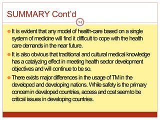SUMMARY Cont’d
⚫It is evident that any model of health-care based on a single
systemof medicinewill find it difficult to copewith the health
caredemandsinthenear future.
⚫It is alsoobviousthat traditional andcultural medicalknowledge
hasacatalyzing effect in meetinghealth sector development
objectivesandwill continuetobeso.
⚫Thereexistsmajordifferences in theusageofTMin the
developedanddevelopingnations.Whilesafetyis theprimary
concernindevelopedcountries,accessandcostseemtobe
critical issuesindevelopingcountries.
24
 