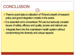 CONCLUSION
⚫ThereisscantdataonutilizationofTMandadearthofresearch
policyandgoodintegrationmodelsinthesector.
⚫It is essentialnotto romanticizeTMusebutseriouslyconsider
issuesof safety,efficacyandquality,accessandrational use.
⚫ Integratetheminto themainstreamhealthsystemwithout
compromisingthediversity anduniqueaspects.
25
 