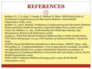 REFERENCES
27
Bodeker, G., C. K. Ong, C. Grundy, G. Burford, K. Shein, WHO Global Atlas of
Traditional, Complementary and Alternative Medicine, World Health
Organization, Kobe, 2005.
Bodeker, G., and G. Burford, Traditional, Complementary and Alternative Medicine
Policy and Public Health Perspectives, Imperial College Press, London, 2007.
Cohen, M., Bodeker, G., eds., Understanding the Global Spa Industry: Spa
Management, Butterworth-Heinemann, 2008.
Janska, E., What Role Should Traditional Medicine Play in Public Health Policy,
UNU-IAS working paper no.142, UNU-Institute of Advanced Studies, Yokohama,
2005.
JOICFP, Household Medicine Distributors in Rural Japan, JOICFP, Tokyo, 1983.
Patwardhan, B., Traditional Medicine: A Novel Approach for Available, Accessible
and Affordable Health Care, A paper submitted for Regional consultation on
Development of Traditional Medicine in the South-East Asia Region, Korea, World
Health Organization, 2005.
WHO, WHO Traditional Medicine Strategy 2002─2005, World Health
Organization, 2002
 