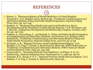REFERENCES
28
⚫ Barnes, J., “Pharmacovigilance of Herbal Medicines: A United Kingdom
Perspective,” in G. Bodeker and G. Burford eds., Traditional, Complementary and
Alternative Medicine Policy and Public Health Perspectives, Imperial College
Press, 2007, pp. 101─144.
⚫ Bodeker, G., “Medicinal Plant Biodiversity and Local Health Care: Rural
Development and the Potential to Combat Priority Diseases,” in B. Haverkort, and
S. Rist eds., Endogenous Development and Biodiversity, Compass, Leusden, 2007
(a), pp. 241─255.
⚫ Bodeker, G., Kronenberg, F., and Burford, G., Policy and Public Health Perspectives
on Complementary and Alternative Medicine: An Overview in G. Bodeker and G.
Burford eds., Traditional, Complementary and Alternative Medicine Policy and
Public Health Perspectives, Imperial College Press, 2007 (b), pp. 9─38.
⚫ El-Gendy. A. R., “Regional Overview: Eastern Mediterranean Region,” in G.
Bodeker, C. K. Ong, C. Grundy, G. Burford and K. Shein eds. WHO Global Atlas on
Traditional, Complementary and Alternative Medicine, WHO Centre for Health
and Development, Kobe, 2005, pp. 153─158.
⚫ Farnsworth, N., “Screening Plants for New Medicines,” in Wilson. E. O. ed.,
Biodiversity,. National Academy Press, Washington D. C, 1988, pp. 83─97.
⚫ Gaitonde, B. K., Kurup, P. N. V., “Regional Overview: South-East Asia Region,” in G.
Bodeker, C. K. Ong, C. Grundy, G. Burford and K. Shein eds.,
 