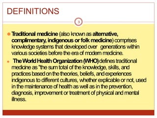 DEFINITIONS
⚫T
raditional medicine(also knownasalternative,
complimentary,indigenousorfolkmedicine)comprises
knowledgesystemsthat developedover generations within
varioussocietiesbeforetheeraof modern medicine.
⚫ TheWorldHealthOrganization(WHO)definestraditional
medicineas"thesumtotal of theknowledge,skills, and
practicesbasedonthetheories,beliefs,andexperiences
indigenousto differentcultures, whetherexplicableornot,used
inthemaintenanceof healthaswell asintheprevention,
diagnosis, improvement ortreatment of physical andmental
illness.
3
 