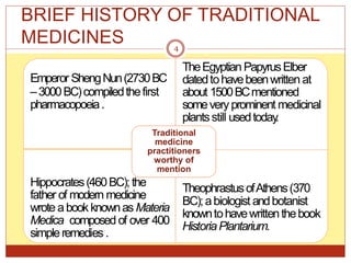 BRIEF HISTORY OF TRADITIONAL
MEDICINES
Emperor ShengNun(2730BC
–3000BC)compiledthefirst
pharmacopoeia.
TheEgyptianPapyrusElber
datedtohavebeenwritten at
about 1500BCmentioned
someveryprominent medicinal
plantsstill usedtoday
.
Hippocrates(460BC);the
father of modern medicine
wrote abookknownas Materia
Medica composed of over 400
simpleremedies.
BC);abiologist andbotanist
knowntohavewrittenthebook
HistoriaPlantarium.
Traditional
medicine
practitioners
worthy of
mention
TheophrastusofAthens(370
4
 