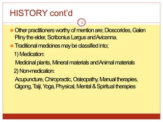 HISTORY cont’d
⚫Otherpractitioners worthyofmentionare;Dioscorides,Galen
Plinytheelder, ScriboniusLargusandAvicenna.
⚫Traditionalmedicinesmaybeclassifiedinto;
1) Medication:
Medicinalplants, MineralmaterialsandAnimalmaterials
2) Non-medication:
Acupuncture,Chiropractic,Osteopathy,Manualtherapies,
Qigong,Taiji,Y
oga,Physical,Mental&Spiritualtherapies
5
 
