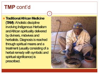 TMP cont’d
7
⚫T
raditionalAfricanMedicine
(T
AM):Aholisticdiscipline
involvingIndigenousHerbalism
andAfricanspiritualitydelivered
bydiviners, midwivesand
herbalists. Diagnosisisreached
throughspiritual meansanda
treatment (usuallyconsistingof a
herbal remedywithsymbolicand
spiritual significance)is
prescribed.
 