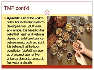⚫Ayurveda: Oneof theworld’s
oldest holistichealingsystems
developedover 5,000years
agoinIndia. It isbasedonthe
belief that healthandwellness
dependonadelicatebalance
betweenmind, bodyandspirit.
It isbelievedthat thebody
constitution(prakriti) ismade
upof acombinationof five
universalelements; space, air,
fire, water andearth.
9
TMP cont’d
 