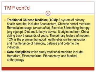TMP cont’d
 Traditional Chinese Medicine (TCM): A system of primary
health care that includes Acupuncture, Chinese herbal medicine,
Remedial massage (anmo tuina), Exercise & breathing therapy
(e.g qigong), Diet and Lifestyle advice. It originated from China
dating back thousands of years. The primary feature of modern
TCM is the premise that good health relies on the restoration
and maintenance of harmony, balance and order to the
individual.
 Core disciplines which study traditional medicine include;
Herbalism, Ethnomedicine, Ethnobotany, and Medical
anthropology
10
 