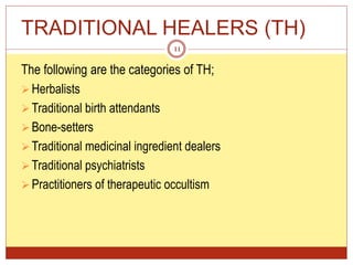 TRADITIONAL HEALERS (TH)
The following are the categories of TH;
Herbalists
Traditional birth attendants
Bone-setters
Traditional medicinal ingredient dealers
Traditional psychiatrists
Practitioners of therapeutic occultism
11
 