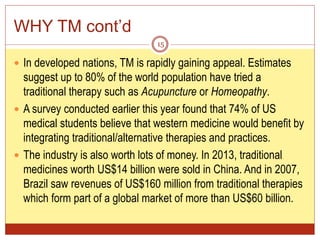 WHY TM cont’d
 In developed nations, TM is rapidly gaining appeal. Estimates
suggest up to 80% of the world population have tried a
traditional therapy such as Acupuncture or Homeopathy.
 A survey conducted earlier this year found that 74% of US
medical students believe that western medicine would benefit by
integrating traditional/alternative therapies and practices.
 The industry is also worth lots of money. In 2013, traditional
medicines worth US$14 billion were sold in China. And in 2007,
Brazil saw revenues of US$160 million from traditional therapies
which form part of a global market of more than US$60 billion.
15
 