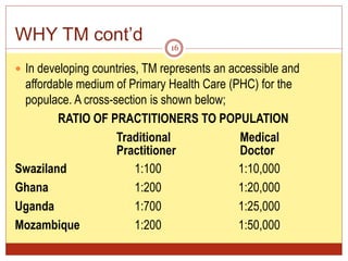 WHY TM cont’d
 In developing countries, TM represents an accessible and
affordable medium of Primary Health Care (PHC) for the
populace. A cross-section is shown below;
RATIO OF PRACTITIONERS TO POPULATION
Traditional Medical
Practitioner Doctor
Swaziland 1:100 1:10,000
Ghana 1:200 1:20,000
Uganda 1:700 1:25,000
Mozambique 1:200 1:50,000
16
 