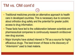 TM vs. OM cont’d
 Traditional medicines provide an alternative approach to health
care in developed countries. This is necessary due to concerns
about orthodox drug safety and the potential for greater public
access to drug information.
 These facts have led to the collaboration between scientists and
pharmaceutical companies to continuously research on/discover
new drug sources.
 Major triumphs have stoked interest in TM as a source for highly
efficacious drugs. The best known of these is the discovery of
“Artemisinin” used to treat malaria.
18
 