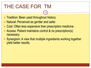 THE CASE FOR TM
 Tradition: Been used throughout history.
 Natural: Perceived as gentler and safer.
 Cost: Often less expensive than prescription medicine.
 Access: Patient maintains control & no prescription(s)
necessary.
 Synergism: A view that multiple ingredients working together
yield better results.
19
 