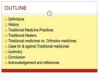 OUTLINE
 Definitions
 History
 Traditional Medicine Practices
 Traditional Healers
 Traditional medicines vs. Orthodox medicines
 Case for & against Traditional medicines
 summary
 Conclusion
 Acknowledgement and references
2
 