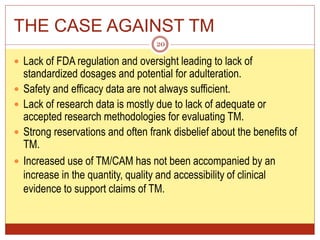 THE CASE AGAINST TM
 Lack of FDA regulation and oversight leading to lack of
standardized dosages and potential for adulteration.
 Safety and efficacy data are not always sufficient.
 Lack of research data is mostly due to lack of adequate or
accepted research methodologies for evaluating TM.
 Strong reservations and often frank disbelief about the benefits of
TM.
 Increased use of TM/CAM has not been accompanied by an
increase in the quantity, quality and accessibility of clinical
evidence to support claims of TM.
20
 