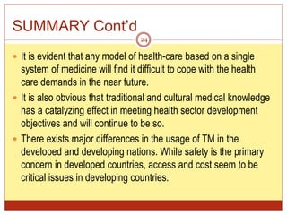 SUMMARY Cont’d
 It is evident that any model of health-care based on a single
system of medicine will find it difficult to cope with the health
care demands in the near future.
 It is also obvious that traditional and cultural medical knowledge
has a catalyzing effect in meeting health sector development
objectives and will continue to be so.
 There exists major differences in the usage of TM in the
developed and developing nations. While safety is the primary
concern in developed countries, access and cost seem to be
critical issues in developing countries.
24
 