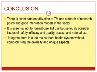CONCLUSION
 There is scant data on utilization of TM and a dearth of research
policy and good integration models in the sector.
 It is essential not to romanticize TM use but seriously consider
issues of safety, efficacy and quality, access and rational use.
 Integrate them into the mainstream health system without
compromising the diversity and unique aspects.
25
 