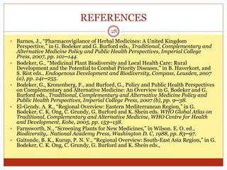 REFERENCES
28
 Barnes, J., “Pharmacovigilance of Herbal Medicines: A United Kingdom
Perspective,” in G. Bodeker and G. Burford eds., Traditional, Complementary and
Alternative Medicine Policy and Public Health Perspectives, Imperial College
Press, 2007, pp. 101─144.
 Bodeker, G., “Medicinal Plant Biodiversity and Local Health Care: Rural
Development and the Potential to Combat Priority Diseases,” in B. Haverkort, and
S. Rist eds., Endogenous Development and Biodiversity, Compass, Leusden, 2007
(a), pp. 241─255.
 Bodeker, G., Kronenberg, F., and Burford, G., Policy and Public Health Perspectives
on Complementary and Alternative Medicine: An Overview in G. Bodeker and G.
Burford eds., Traditional, Complementary and Alternative Medicine Policy and
Public Health Perspectives, Imperial College Press, 2007 (b), pp. 9─38.
 El-Gendy. A. R., “Regional Overview: Eastern Mediterranean Region,” in G.
Bodeker, C. K. Ong, C. Grundy, G. Burford and K. Shein eds. WHO Global Atlas on
Traditional, Complementary and Alternative Medicine, WHO Centre for Health
and Development, Kobe, 2005, pp. 153─158.
 Farnsworth, N., “Screening Plants for New Medicines,” in Wilson. E. O. ed.,
Biodiversity,. National Academy Press, Washington D. C, 1988, pp. 83─97.
 Gaitonde, B. K., Kurup, P. N. V., “Regional Overview: South-East Asia Region,” in G.
Bodeker, C. K. Ong, C. Grundy, G. Burford and K. Shein eds.,
 