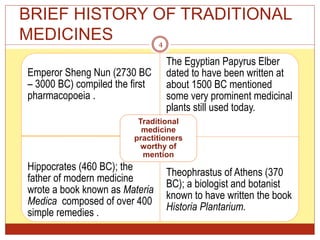 BRIEF HISTORY OF TRADITIONAL
MEDICINES
Emperor Sheng Nun (2730 BC
– 3000 BC) compiled the first
pharmacopoeia .
The Egyptian Papyrus Elber
dated to have been written at
about 1500 BC mentioned
some very prominent medicinal
plants still used today.
Hippocrates (460 BC); the
father of modern medicine
wrote a book known as Materia
Medica composed of over 400
simple remedies .
Theophrastus of Athens (370
BC); a biologist and botanist
known to have written the book
Historia Plantarium.
Traditional
medicine
practitioners
worthy of
mention
4
 