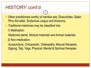 HISTORY cont’d
 Other practitioners worthy of mention are; Dioscorides, Galen
Pliny the elder, Scribonius Largus and Avicenna.
 Traditional medicines may be classified into;
1) Medication:
Medicinal plants, Mineral materials and Animal materials
2) Non-medication:
Acupuncture, Chiropractic, Osteopathy, Manual therapies,
Qigong, Taiji, Yoga, Physical, Mental & Spiritual therapies
5
 