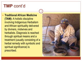 TMP cont’d
7
 Traditional African Medicine
(TAM): A holistic discipline
involving Indigenous Herbalism
and African spirituality delivered
by diviners, midwives and
herbalists. Diagnosis is reached
through spiritual means and a
treatment (usually consisting of a
herbal remedy with symbolic and
spiritual significance) is
prescribed.
 