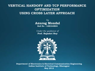 VERTICAL HANDOFF AND TCP PERFORMANCE
OPTIMIZATION
USING CROSS LAYER APPROACH
Department of Electronics & Electrical Communication Engineering
Indian Institute of Technology, Kharagpur
May 2012
by
Anurag Mondal
Roll No : 10EC64R04
Under the guidance of
Prof. Rajashri Roy
 