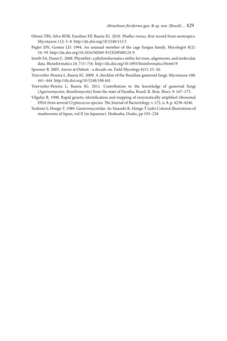 Abrachium ﬂoriforme gen. & sp. nov. (Brazil) ... 429

Ottoni TBS, Silva BDB, Fazolino EP, Baseia IG. 2010. Phallus roseus, ﬁrst record from neotropics.
    Mycotaxon 112: 5–8. http://dx.doi.org/10.5248/112.5
Pegler DN, Gomez LD. 1994. An unusual member of the cage fungus family. Mycologist 8(2):
    54–59. http://dx.doi.org/10.1016/S0269-915X(09)80124-9
Smith SA, Dunn C. 2008. Phyutility: a phyloinformatics utility for trees, alignments, and molecular
    data. Bioinformatics 24: 715–716. http://dx.doi.org/10.1093/bioinformatics/btm619
Spooner B. 2005. Aseroe at Oxhott - a decade on. Field Mycology 6(1): 25–26.
Trierveiler-Pereira L, Baseia IG. 2009. A checklist of the Brazilian gasteroid fungi. Mycotaxon 108:
    441–444. http://dx.doi.org/10.5248/108.441
Trierveiler-Pereira L, Baseia IG. 2011. Contribution to the knowledge of gasteroid fungi
    (Agaricomycetes, Basidiomycota) from the state of Paraíba, Brazil. R. Bras. Bioci. 9: 167–173.
Vilgalys R. 1990. Rapid genetic identiﬁcation and mapping of enzymatically ampliﬁed ribosomal
    DNA from several Cryptococcus species. The Journal of Bacteriology, v. 172, n. 8, p. 4238–4246.
Yoshimi S, Hongo T. 1989. Gasteromycetidae. In: Imazeki R, Hongo T (eds) Colored illustrations of
    mushrooms of Japan, vol II (in Japanese). Hoikusha, Osaka, pp 193–228.
 